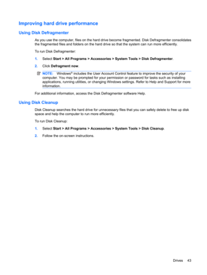 Page 53Improving hard drive performance
Using Disk Defragmenter
As you use the computer, files on the hard drive become fragmented. Disk Defragmenter consolidates
the fragmented files and folders on the hard drive so that the system can run more efficiently.
To run Disk Defragmenter:
1.Select Start > All Programs > Accessories > System Tools > Disk Defragmenter.
2.Click Defragment now.
NOTE:Windows® includes the User Account Control feature to improve the security of your
computer. You may be prompted for your...