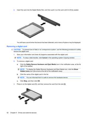 Page 622.Insert the card into the Digital Media Slot, and then push in on the card until it is firmly seated.
You will hear a sound when the device has been detected, and a menu of options may be displayed.
Removing a digital card
CAUTION:To prevent loss of data or an unresponsive system, use the following procedure to safely
remove the digital card.
1.Save your information and close all programs associated with the digital card.
NOTE:To stop a data transfer, click Cancel in the operating system Copying...