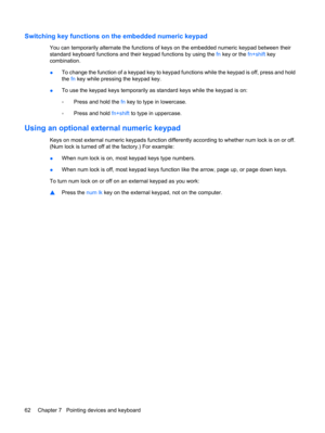 Page 72Switching key functions on the embedded numeric keypad
You can temporarily alternate the functions of keys on the embedded numeric keypad between their
standard keyboard functions and their keypad functions by using the fn key or the fn+shift key
combination.
●To change the function of a keypad key to keypad functions while the keypad is off, press and hold
the fn key while pressing the keypad key.
●To use the keypad keys temporarily as standard keys while the keypad is on:
◦Press and hold the fn key to...