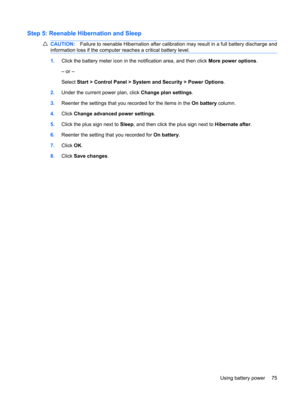Page 85Step 5: Reenable Hibernation and Sleep
CAUTION:Failure to reenable Hibernation after calibration may result in a full battery discharge and
information loss if the computer reaches a critical battery level.
1.Click the battery meter icon in the notification area, and then click More power options.
– or –
Select Start > Control Panel > System and Security > Power Options.
2.Under the current power plan, click Change plan settings.
3.Reenter the settings that you recorded for the items in the On battery...