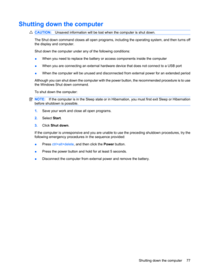 Page 87Shutting down the computer
CAUTION:Unsaved information will be lost when the computer is shut down.
The Shut down command closes all open programs, including the operating system, and then turns off
the display and computer.
Shut down the computer under any of the following conditions:
●When you need to replace the battery or access components inside the computer
●When you are connecting an external hardware device that does not connect to a USB port
●When the computer will be unused and disconnected...