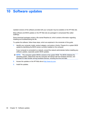 Page 9410 Software updates
Updated versions of the software provided with your computer may be available on the HP Web site.
Most software and BIOS updates on the HP Web site are packaged in compressed files called
SoftPaqs.
Some download packages contain a file named Readme.txt, which contains information regarding
installing and troubleshooting the file.
To update the software, follow these steps, which are explained in the remainder of this guide:
1.Identify your computer model, product category, and series...
