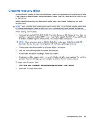Page 99Creating recovery discs
HP recommends creating recovery discs so that the system can be restored to its original factory state
if you experience serious system failure or instability. Create these discs after setting up the computer
for the first time.
Handle these discs carefully and keep them in a safe place. The software creates only one set of
recovery discs.
NOTE:If the computer does not include an internal optical drive, use an optional external optical drive
(purchased separately) to create...
