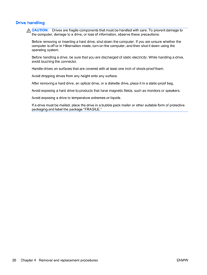 Page 34Drive handling
CAUTION:Drives are fragile components that must be handled with care. To prevent damage to
the computer, damage to a drive, or loss of information, observe these precautions:
Before removing or inserting a hard drive, shut down the computer. If you are unsure whether the
computer is off or in Hibernation mode, turn on the computer, and then shut it down using the
operating system.
Before handling a drive, be sure that you are discharged of static electricity. While handling a drive,
avoid...