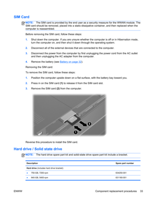 Page 41SIM Card
NOTE:The SIM card is provided by the end user as a security measure for the WWAN module. The
SIM card should be removed, placed into a static-dissipative container, and then replaced when the
computer is reassembled.
Before removing the SIM card, follow these steps:
1.Shut down the computer. If you are unsure whether the computer is off or in Hibernation mode,
turn the computer on, and then shut it down through the operating system.
2.Disconnect all of the external devices that are connected to...