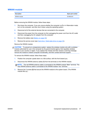 Page 45WWAN module
DescriptionSpare part number
WWAN module531993-001
Before removing the WWAN module, follow these steps:
1.Shut down the computer. If you are unsure whether the computer is off or in Hibernation mode,
turn on the computer, and then shut it down using the operating system.
2.Disconnect all of the external devices that are connected to the computer.
3.Disconnect the power from the computer by first unplugging the power cord from the AC outlet
and then unplugging the AC adapter from the...