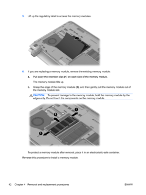 Page 505.Lift up the regulatory label to access the memory modules.
6.If you are replacing a memory module, remove the existing memory module:
a.Pull away the retention clips (1) on each side of the memory module.
The memory module tilts up.
b.Grasp the edge of the memory module (2), and then gently pull the memory module out of
the memory module slot.
CAUTION:To prevent damage to the memory module, hold the memory module by the
edges only. Do not touch the components on the memory module.
To protect a memory...