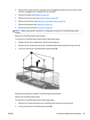 Page 573.Disconnect the power from the computer by first unplugging the power cord from the AC outlet
and then unplugging the AC adapter from the computer.
4.Remove the battery (see 
Battery on page 32).
5.Remove the service cover (see 
WLAN module on page 39).
6.Remove the hard drive (see 
Hard drive / Solid state drive on page 33).
7.Remove the keyboard (see 
Keyboard on page 43).
8.Remove the top cover (see 
Top cover on page 46).
NOTE:Before removing the TouchPad, it is necessary to remove the TouchPad...