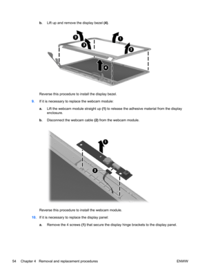 Page 62b.Lift up and remove the display bezel (4).
Reverse this procedure to install the display bezel.
9.If it is necessary to replace the webcam module:
a.Lift the webcam module straight up (1) to release the adhesive material from the display
enclosure.
b.Disconnect the webcam cable (2) from the webcam module.
Reverse this procedure to install the webcam module.
10.If it is necessary to replace the display panel:
a.Remove the 4 screws (1) that secure the display hinge brackets to the display panel.
54...