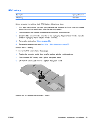 Page 67RTC battery
DescriptionSpare part number
RTC battery635310-001
Before removing the real-time clock (RTC) battery, follow these steps:
1.Shut down the computer. If you are unsure whether the computer is off or in Hibernation mode,
turn on the, and then shut it down using the operating system.
2.Disconnect all of the external devices that are connected to the computer.
3.Disconnect the power from the computer by first unplugging the power cord from the AC outlet
and then unplugging the AC adapter from the...