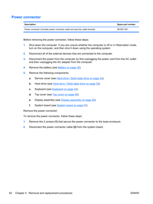 Page 70Power connector
DescriptionSpare part number
Power connector (includes power connector cable and security cable bracket) 591851-001
Before removing the power connector, follow these steps:
1.Shut down the computer. If you are unsure whether the computer is off or in Hibernation mode,
turn on the computer, and then shut it down using the operating system.
2.Disconnect all of the external devices that are connected to the computer.
3.Disconnect the power from the computer by first unplugging the power cord...