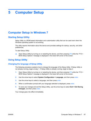 Page 755 Computer Setup
Computer Setup in Windows 7
Starting Setup Utility
Setup Utility is a ROM-based information and customization utility that can be used even when the
Windows operating system is not working.
The utility reports information about the device and provides settings for startup, security, and other
preferences.
To start Setup Utility:
▲Open Setup Utility by turning on or restarting the device, and then pressing f10 while the “F10 =
BIOS Setup Options” message is displayed in the lower-left...