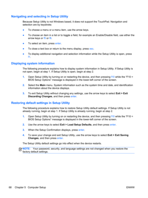 Page 76Navigating and selecting in Setup Utility
Because Setup Utility is not Windows based, it does not support the TouchPad. Navigation and
selection are by keystroke.
●To choose a menu or a menu item, use the arrow keys.
●To choose an item in a list or to toggle a field, for example an Enable/Disable field, use either the
arrow keys or f5 or f6.
●To select an item, press enter.
●To close a text box or return to the menu display, press esc.
●To display additional navigation and selection information while the...