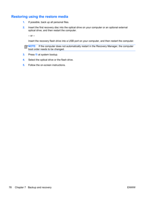 Page 86Restoring using the restore media
1.If possible, back up all personal files.
2.Insert the first recovery disc into the optical drive on your computer or an optional external
optical drive, and then restart the computer.
– or –
Insert the recovery flash drive into a USB port on your computer, and then restart the computer.
NOTE:If the computer does not automatically restart in the Recovery Manager, the computer
boot order needs to be changed.
3.Press f9 at system bootup.
4.Select the optical drive or the...