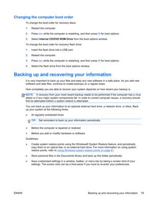 Page 87Changing the computer boot order
To change the boot order for recovery discs:
1.Restart the computer.
2.Press esc while the computer is restarting, and then press f9 for boot options.
3.Select Internal CD/DVD ROM Drive from the boot options window.
To change the boot order for recovery flash drive:
1.Insert the flash drive into a USB port.
2.Restart the computer.
3.Press esc while the computer is restarting, and then press f9 for boot options.
4.Select the flash drive from the boot options window....