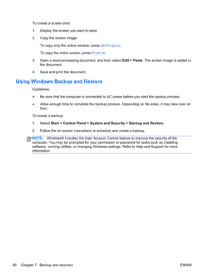 Page 88To create a screen shot:
1.Display the screen you want to save.
2.Copy the screen image:
To copy only the active window, press alt+fn+prt sc.
To copy the entire screen, press fn+prt sc.
3.Open a word-processing document, and then select Edit > Paste. The screen image is added to
the document.
4.Save and print the document.
Using Windows Backup and Restore
Guidelines:
●Be sure that the computer is connected to AC power before you start the backup process.
●Allow enough time to complete the backup process....