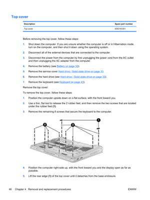 Page 54Top cover
DescriptionSpare part number
Top cover635316-001
Before removing the top cover, follow these steps:
1.Shut down the computer. If you are unsure whether the computer is off or in Hibernation mode,
turn on the computer, and then shut it down using the operating system.
2.Disconnect all of the external devices that are connected to the computer.
3.Disconnect the power from the computer by first unplugging the power cord from the AC outlet
and then unplugging the AC adapter from the computer....