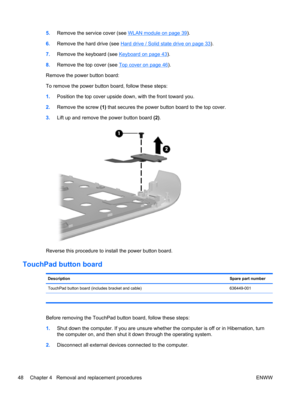 Page 565.Remove the service cover (see WLAN module on page 39).
6.Remove the hard drive (see 
Hard drive / Solid state drive on page 33).
7.Remove the keyboard (see 
Keyboard on page 43).
8.Remove the top cover (see 
Top cover on page 46).
Remove the power button board:
To remove the power button board, follow these steps:
1.Position the top cover upside down, with the front toward you.
2.Remove the screw (1) that secures the power button board to the top cover.
3.Lift up and remove the power button board (2)....