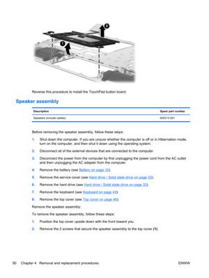 Page 58Reverse this procedure to install the TouchPad button board.
Speaker assembly
DescriptionSpare part number
Speakers (include cables)635313-001
Before removing the speaker assembly, follow these steps:
1.Shut down the computer. If you are unsure whether the computer is off or in Hibernation mode,
turn on the computer, and then shut it down using the operating system.
2.Disconnect all of the external devices that are connected to the computer.
3.Disconnect the power from the computer by first unplugging...