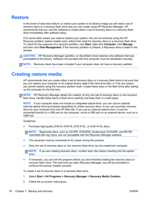 Page 84Restore
In the event of hard drive failure, to restore your system to its factory image you will need a set of
recovery discs or a recovery flash drive that you can create using HP Recovery Manager. HP
recommends that you use this software to create either a set of recovery discs or a recovery flash
drive immediately after software setup.
If for some other reason you need to restore your system, this can be achieved using the HP
Recovery partition (select models only), without the need for recovery discs...