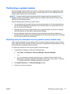 Page 85Performing a system restore
Recovery Manager software allows you to repair or restore the computer to its original factory state.
Recovery Manager works from recovery discs, a recovery flash drive, or from a dedicated recovery
partition (select models only) on the hard drive. 
NOTE:A system restore needs to be performed if the computer hard drive has failed or if all
attempts to correct any functional computer issues fail. A system restore should be used as a final
attempt to correct computer issues....