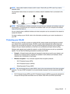 Page 15NOTE:Some cable modems include a built-in router. Check with your ISP to see if you need a
separate router.
The illustration below shows an example of a wireless network installation that is connected to the
Internet.
NOTE:When setting up a wireless connection, be sure that your computer and wireless router are
synchronized. To synchronize your computer and wireless router, turn your computer and wireless
router off and then back on.
As your network grows, additional wireless and wired computers can be...