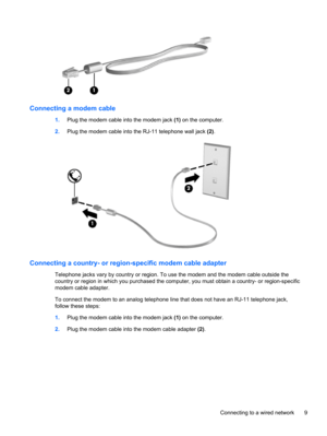 Page 19Connecting a modem cable
1.Plug the modem cable into the modem jack (1) on the computer.
2.Plug the modem cable into the RJ-11 telephone wall jack (2).
Connecting a country- or region-specific modem cable adapter
Telephone jacks vary by country or region. To use the modem and the modem cable outside the
country or region in which you purchased the computer, you must obtain a country- or region-specific
modem cable adapter.
To connect the modem to an analog telephone line that does not have an RJ-11...