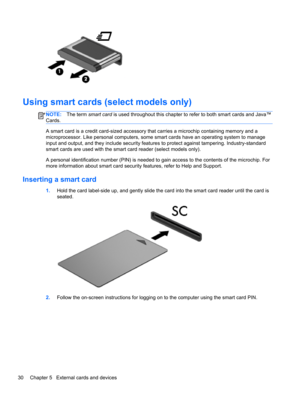 Page 40Using smart cards (select models only)
NOTE:The term smart card is used throughout this chapter to refer to both smart cards and Java™
Cards.
A smart card is a credit card-sized accessory that carries a microchip containing memory and a
microprocessor. Like personal computers, some smart cards have an operating system to manage
input and output, and they include security features to protect against tampering. Industry-standard
smart cards are used with the smart card reader (select models only).
A...