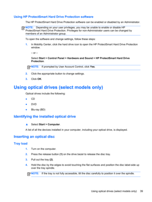 Page 49Using HP ProtectSmart Hard Drive Protection software
The HP ProtectSmart Hard Drive Protection software can be enabled or disabled by an Administrator.
NOTE:Depending on your user privileges, you may be unable to enable or disable HP
ProtectSmart Hard Drive Protection. Privileges for non-Administrator users can be changed by
members of an Administrator group.
To open the software and change settings, follow these steps:
1.In Mobility Center, click the hard drive icon to open the HP ProtectSmart Hard...