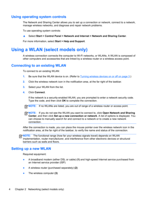 Page 14Using operating system controls
The Network and Sharing Center allows you to set up a connection or network, connect to a network,
manage wireless networks, and diagnose and repair network problems.
To use operating system controls:
▲Select Start > Control Panel > Network and Internet > Network and Sharing Center.
For more information, select Start > Help and Support.
Using a WLAN (select models only)
A wireless connection connects the computer to Wi-Fi networks, or WLANs. A WLAN is composed of
other...