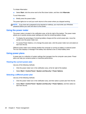 Page 30To initiate Hibernation:
▲Select Start, click the arrow next to the Shut down button, and then click Hibernate.
To exit Hibernation:
▲Briefly press the power button.
The power lights turn on and your work returns to the screen where you stopped working.
NOTE:If you have set a password to be required on wakeup, you must enter your Windows
password before your work will return to the screen.
Using the power meter
The power meter is located in the notification area, at the far right of the taskbar. The...