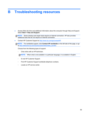 Page 69B Troubleshooting resources
●Access Web site links and additional information about the computer through Help and Support.
Select Start > Help and Support.
NOTE:Some checkup and repair tools require an Internet connection. HP also provides
additional tools that do not require an Internet connection.
●Contact HP Customer Support at http://www.hp.com/go/contactHP.
NOTE:For worldwide support, click Contact HP worldwide on the left side of the page, or go
to...