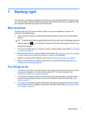 Page 111 Starting right
This computer is a powerful tool designed to enhance your work and entertainment. To get the most
out of your computer, read this chapter to learn about best practices after setup, fun things to do with
your computer, and where to go to get more HP resources.
Best practices
To get the most out of your smart investment, after you set up and register the computer, we
recommend the following steps:
●Take a minute to browse the printed Windows 8 Basics guide to explore your new Windows®...