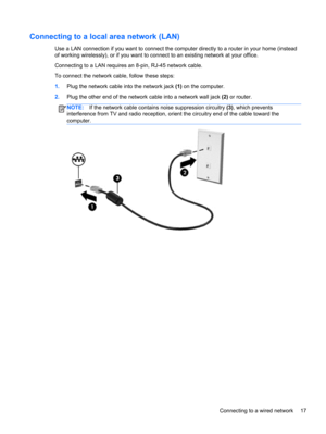 Page 27Connecting to a local area network (LAN)
Use a LAN connection if you want to connect the computer directly to a router in your home (instead
of working wirelessly), or if you want to connect to an existing network at your office.
Connecting to a LAN requires an 8-pin, RJ-45 network cable.
To connect the network cable, follow these steps:
1.Plug the network cable into the network jack (1) on the computer.
2.Plug the other end of the network cable into a network wall jack (2) or router.
NOTE:If the network...