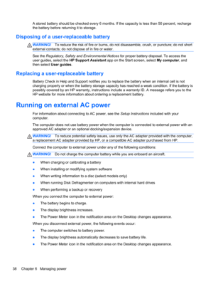 Page 48A stored battery should be checked every 6 months. If the capacity is less than 50 percent, recharge
the battery before returning it to storage.
Disposing of a user-replaceable battery
WARNING!To reduce the risk of fire or burns, do not disassemble, crush, or puncture; do not short
external contacts; do not dispose of in fire or water.
See the Regulatory, Safety and Environmental Notices for proper battery disposal. To access the
user guides, select the HP Support Assistant app on the Start screen,...