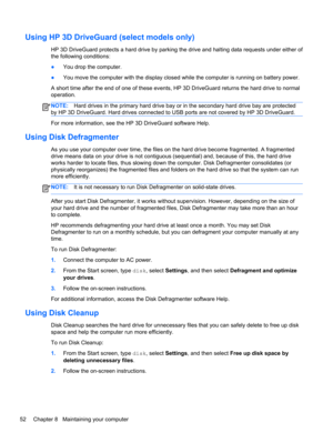 Page 62Using HP 3D DriveGuard (select models only)
HP 3D DriveGuard protects a hard drive by parking the drive and halting data requests under either of
the following conditions:
●You drop the computer.
●You move the computer with the display closed while the computer is running on battery power.
A short time after the end of one of these events, HP 3D DriveGuard returns the hard drive to normal
operation.
NOTE:Hard drives in the primary hard drive bay or in the secondary hard drive bay are protected
by HP 3D...