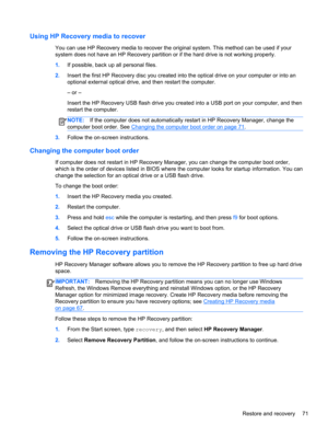 Page 81Using HP Recovery media to recover
You can use HP Recovery media to recover the original system. This method can be used if your
system does not have an HP Recovery partition or if the hard drive is not working properly.
1.If possible, back up all personal files.
2.Insert the first HP Recovery disc you created into the optical drive on your computer or into an
optional external optical drive, and then restart the computer.
– or –
Insert the HP Recovery USB flash drive you created into a USB port on your...