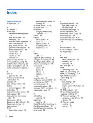 Page 84Index
Symbols/Numerics
2–finger click 27
A
AC adapter 5
action keys
decrease screen brightness
30
Help and Support 30
identifying 10
increase screen brightness 30
next track or section 31
play, pause, resume 30
previous track or section 30
switch screen image 30
volume down 31
volume mute 31
volume up 31
wireless 31
airport security devices 48
antivirus software, using 60
audio functions, checking 20
audio-in (microphone) jack 4
audio-out (headphone) jacks 4
B
back up
personal files 67
backing up...