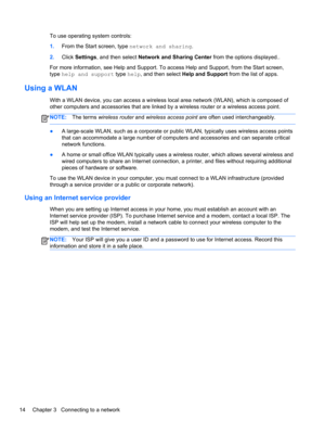 Page 24To use operating system controls:
1.From the Start screen, type network and sharing.
2.Click Settings, and then select Network and Sharing Center from the options displayed..
For more information, see Help and Support. To access Help and Support, from the Start screen,
type help and support type help, and then select Help and Support from the list of apps.
Using a WLAN
With a WLAN device, you can access a wireless local area network (WLAN), which is composed of
other computers and accessories that are...