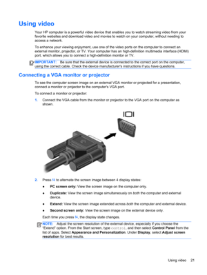 Page 31Using video
Your HP computer is a powerful video device that enables you to watch streaming video from your
favorite websites and download video and movies to watch on your computer, without needing to
access a network.
To enhance your viewing enjoyment, use one of the video ports on the computer to connect an
external monitor, projector, or TV. Your computer has an high-definition multimedia interface (HDMI)
port, which allows you to connect a high-definition monitor or TV.
IMPORTANT:Be sure that the...