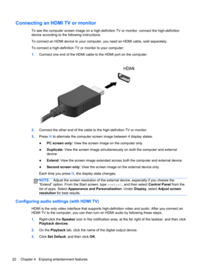 Page 32Connecting an HDMI TV or monitor
To see the computer screen image on a high-definition TV or monitor, connect the high-definition
device according to the following instructions.
To connect an HDMI device to your computer, you need an HDMI cable, sold separately.
To connect a high-definition TV or monitor to your computer:
1.Connect one end of the HDMI cable to the HDMI port on the computer.
2.Connect the other end of the cable to the high-definition TV or monitor.
3.Press f4 to alternate the computer...