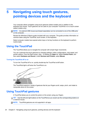 Page 345 Navigating using touch gestures,
pointing devices and the keyboard
Your computer allows navigation using touch gestures (select models only) in addition to the
keyboard and mouse. Touch gestures can be used on your computer TouchPad or on a touch screen
(select models only).
NOTE:An external USB mouse (purchased separately) can be connected to one of the USB ports
on the computer.
Review the Windows 8 Basics guide included with your computer. The guide provides information on
common tasks using the...