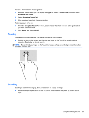 Page 35To view a demonstration of each gesture:
1.From the Start screen, type c to display the Apps list. Select Control Panel, and then select
Hardware and Sound.
2.Select Synaptics TouchPad.
3.Click a gesture to activate the demonstration.
To turn a gesture off or on:
1.From the Synaptics TouchPad screen, select or clear the check box next to the gesture that
you want to turn on or off.
2.Click Apply, and then click OK.
Tapping 
To make an on-screen selection, use the tap function on the TouchPad.
●Point to...