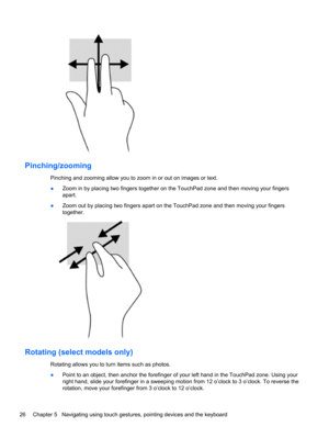 Page 36Pinching/zooming
Pinching and zooming allow you to zoom in or out on images or text.
●Zoom in by placing two fingers together on the TouchPad zone and then moving your fingers
apart.
●Zoom out by placing two fingers apart on the TouchPad zone and then moving your fingers
together.
Rotating (select models only)
Rotating allows you to turn items such as photos.
●Point to an object, then anchor the forefinger of your left hand in the TouchPad zone. Using your
right hand, slide your forefinger in a sweeping...