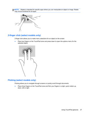 Page 37NOTE:Rotate is intended for specific apps where you can manipulate an object or image. Rotate
may not be functional for all apps.
2-finger click (select models only)
2-finger click allows you to make menu selections for an object on the screen.
●Place two fingers on the TouchPad zone and press down to open the options menu for the
selected object.
Flicking (select models only) 
Flicking allows you to navigate through screens or quickly scroll through documents.
●Place three fingers on the TouchPad zone...