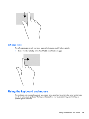 Page 39Left-edge swipe
The left-edge swipe reveals your open apps so that you can switch to them quickly.
●Swipe from the left edge of the TouchPad to switch between apps.
Using the keyboard and mouse 
The keyboard and mouse allow you to type, select items, scroll and to perform the same functions as
you do by using touch gestures. The keyboard also allows you to use action keys and hot keys to
perform specific functions.
Using the keyboard and mouse 29 