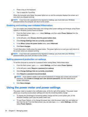 Page 44●Press a key on the keyboard.
●Tap or swipe the TouchPad.
When the computer exits Sleep, the power lights turn on and the computer displays the screen as it
was when you stopped working.
NOTE:If you have set a password to be required on wakeup, you must enter your Windows
password before the computer will return to the screen.
Enabling and exiting user-initiated Hibernation
You can enable user-initiated Hibernation and change other power settings and timeouts using Power
Options in Windows Control Panel...
