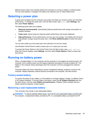 Page 45Different power meter icons indicate whether the computer is running on battery or external power.
The icon also displays a message if the battery has reached a low or critical battery level.
Selecting a power plan
A power plan manages how the computer uses power and helps you conserve power and maximize
performance. To change the power plan, from the Start screen, type power, select Settings, and
then select Power Options.
The following power plans are available:
●Balanced (recommended). Automatically...