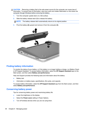 Page 46CAUTION:Removing a battery that is the sole power source for the computer can cause loss of
information. To prevent loss of information, save your work and initiate Hibernation or shut down the
computer through Windows before removing the battery.
1.Turn the computer upside down on a flat surface.
2.Slide the battery release latch (1) to release the battery.
NOTE:The battery release latch automatically returns to its original position.
3.Pivot the battery (2) upward and remove it from the computer (3)....