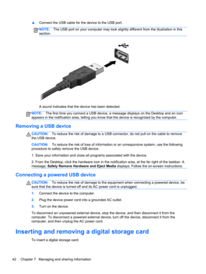 Page 52▲Connect the USB cable for the device to the USB port.
NOTE:The USB port on your computer may look slightly different from the illustration in this
section.
A sound indicates that the device has been detected.
NOTE:The first time you connect a USB device, a message displays on the Desktop and an icon
appears in the notification area, letting you know that the device is recognized by the computer.
Removing a USB device
CAUTION:To reduce the risk of damage to a USB connector, do not pull on the cable to...